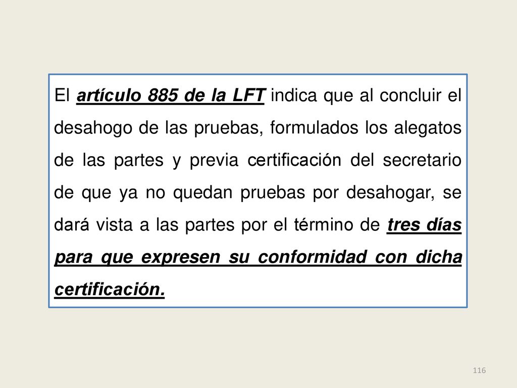 El artículo 885 de la LFT indica que al concluir el desahogo de las pruebas, formulados los alegatos de las partes y previa certificación del secretario de que ya no quedan pruebas por desahogar, se dará vista a las partes por el término de tres días para que expresen su conformidad con dicha certificación.