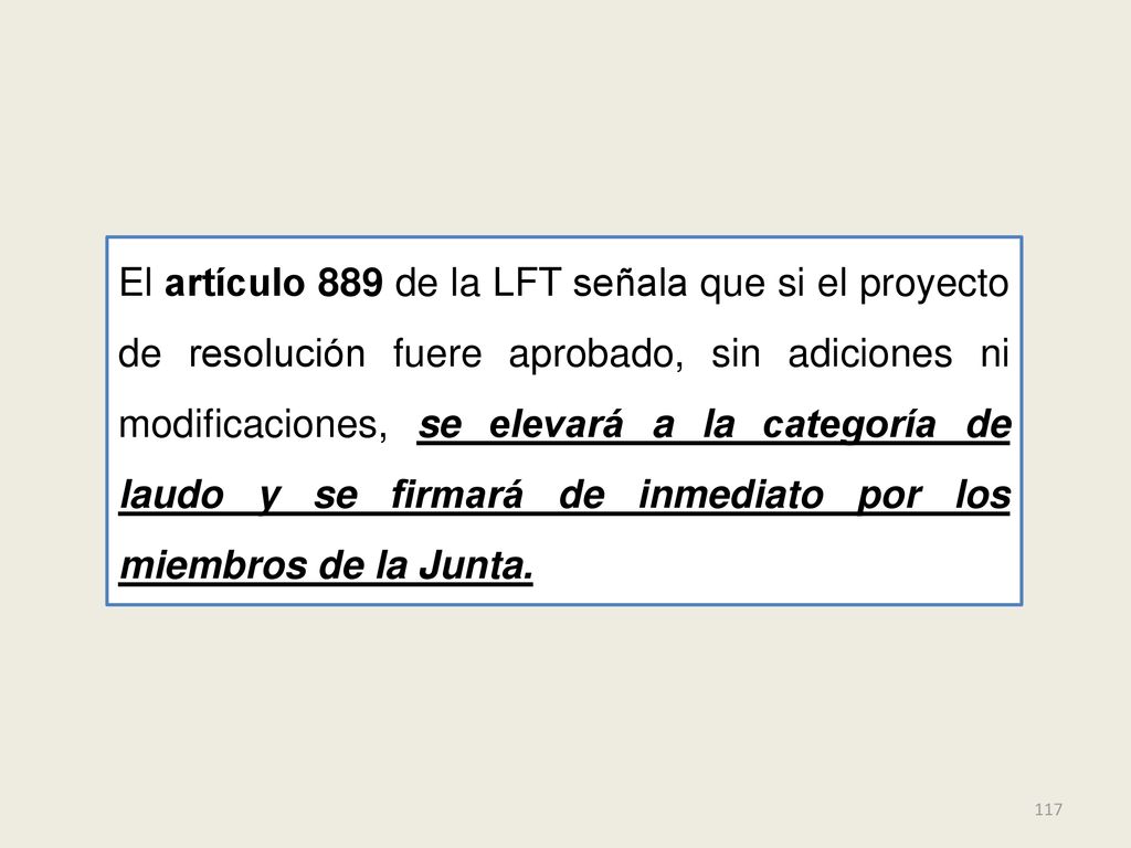 El artículo 889 de la LFT señala que si el proyecto de resolución fuere aprobado, sin adiciones ni modificaciones, se elevará a la categoría de laudo y se firmará de inmediato por los miembros de la Junta.