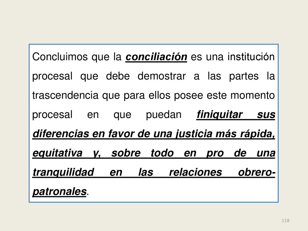 Concluimos que la conciliación es una institución procesal que debe demostrar a las partes la trascendencia que para ellos posee este momento procesal en que puedan finiquitar sus diferencias en favor de una justicia más rápida, equitativa y, sobre todo en pro de una tranquilidad en las relaciones obrero-patronales.