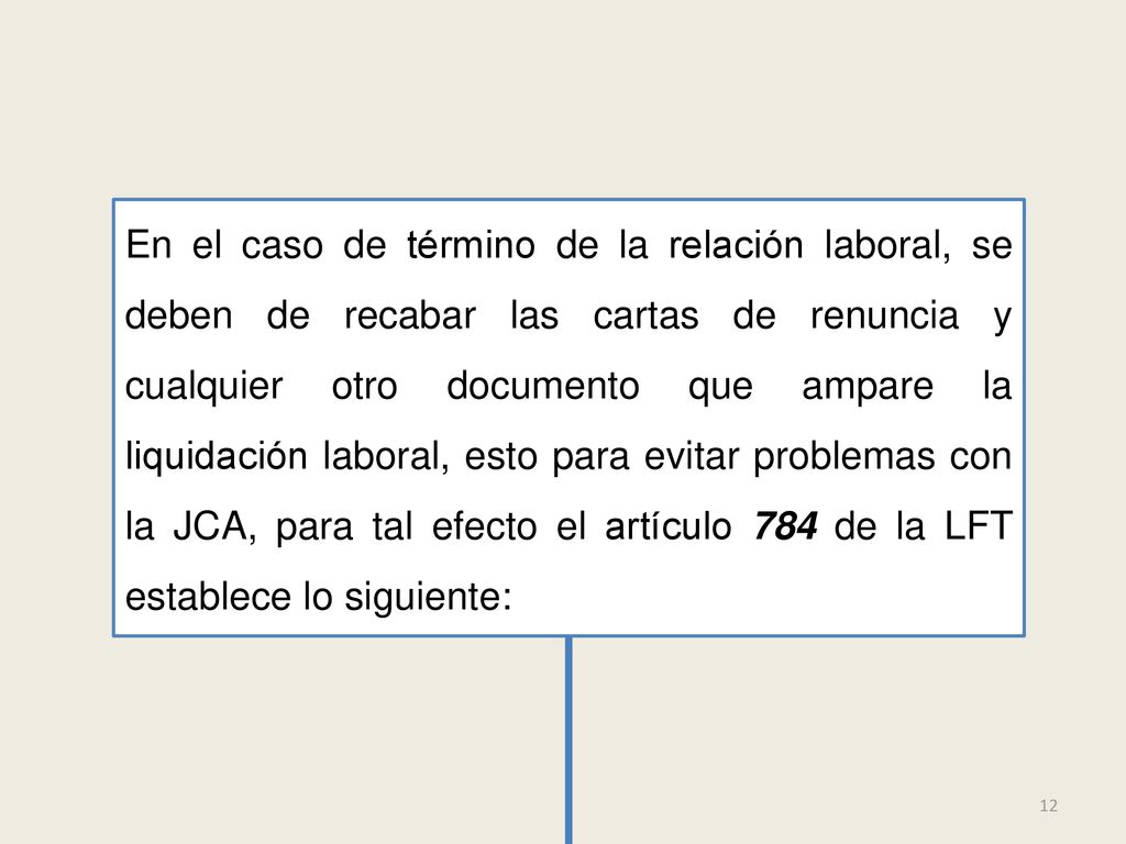 En el caso de término de la relación laboral, se deben de recabar las cartas de renuncia y cualquier otro documento que ampare la liquidación laboral, esto para evitar problemas con la JCA, para tal efecto el artículo 784 de la LFT establece lo siguiente: