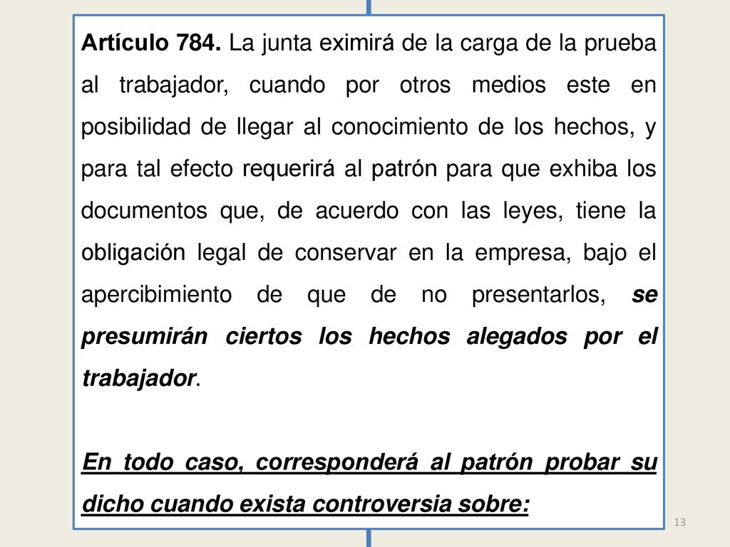 Artículo 784. La junta eximirá de la carga de la prueba al trabajador, cuando por otros medios este en posibilidad de llegar al conocimiento de los hechos, y para tal efecto requerirá al patrón para que exhiba los documentos que, de acuerdo con las leyes, tiene la obligación legal de conservar en la empresa, bajo el apercibimiento de que de no presentarlos, se presumirán ciertos los hechos alegados por el trabajador.
