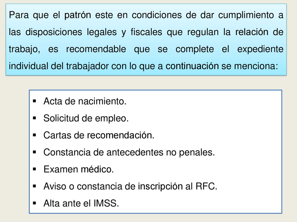 Para que el patrón este en condiciones de dar cumplimiento a las disposiciones legales y fiscales que regulan la relación de trabajo, es recomendable que se complete el expediente individual del trabajador con lo que a continuación se menciona: