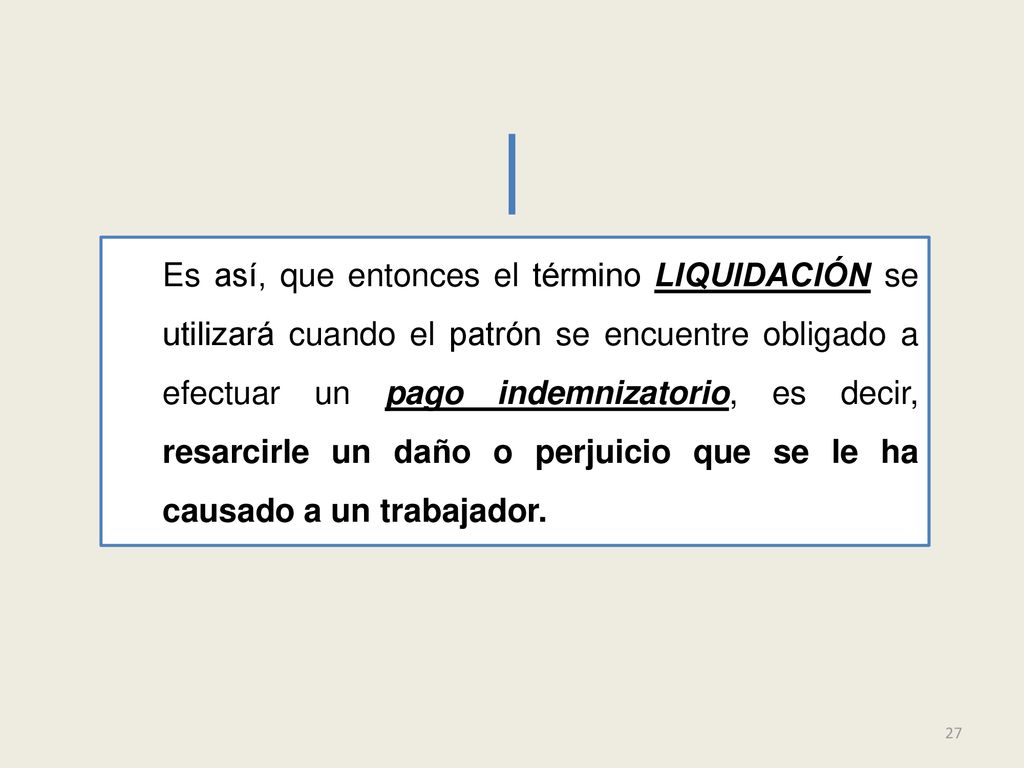 Es así, que entonces el término LIQUIDACIÓN se utilizará cuando el patrón se encuentre obligado a efectuar un pago indemnizatorio, es decir, resarcirle un daño o perjuicio que se le ha causado a un trabajador.