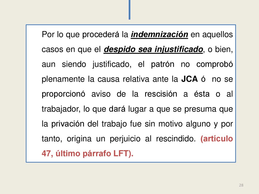 Por lo que procederá la indemnización en aquellos casos en que el despido sea injustificado, o bien, aun siendo justificado, el patrón no comprobó plenamente la causa relativa ante la JCA ó no se proporcionó aviso de la rescisión a ésta o al trabajador, lo que dará lugar a que se presuma que la privación del trabajo fue sin motivo alguno y por tanto, origina un perjuicio al rescindido. (artículo 47, último párrafo LFT).