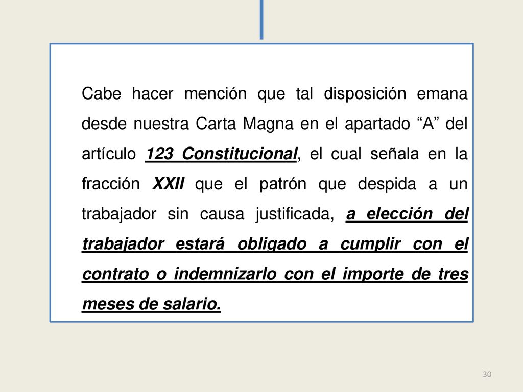 Cabe hacer mención que tal disposición emana desde nuestra Carta Magna en el apartado A del artículo 123 Constitucional, el cual señala en la fracción XXII que el patrón que despida a un trabajador sin causa justificada, a elección del trabajador estará obligado a cumplir con el contrato o indemnizarlo con el importe de tres meses de salario.