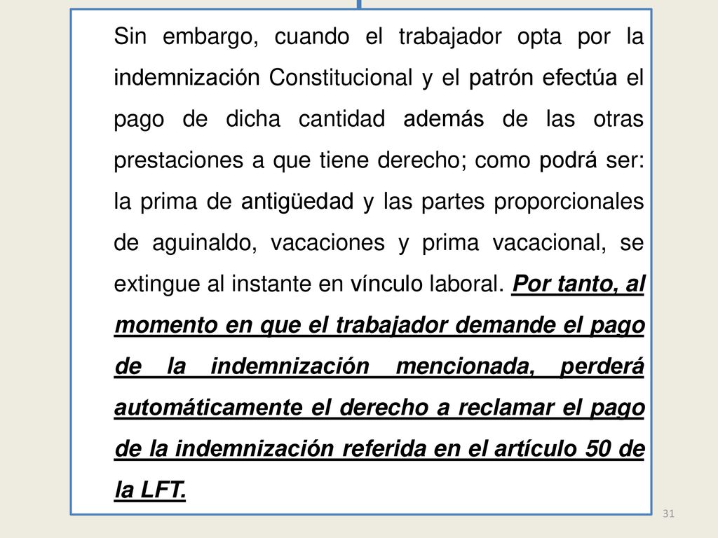 Sin embargo, cuando el trabajador opta por la indemnización Constitucional y el patrón efectúa el pago de dicha cantidad además de las otras prestaciones a que tiene derecho; como podrá ser: la prima de antigüedad y las partes proporcionales de aguinaldo, vacaciones y prima vacacional, se extingue al instante en vínculo laboral. Por tanto, al momento en que el trabajador demande el pago de la indemnización mencionada, perderá automáticamente el derecho a reclamar el pago de la indemnización referida en el artículo 50 de la LFT.