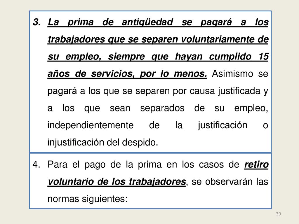 La prima de antigüedad se pagará a los trabajadores que se separen voluntariamente de su empleo, siempre que hayan cumplido 15 años de servicios, por lo menos. Asimismo se pagará a los que se separen por causa justificada y a los que sean separados de su empleo, independientemente de la justificación o injustificación del despido.