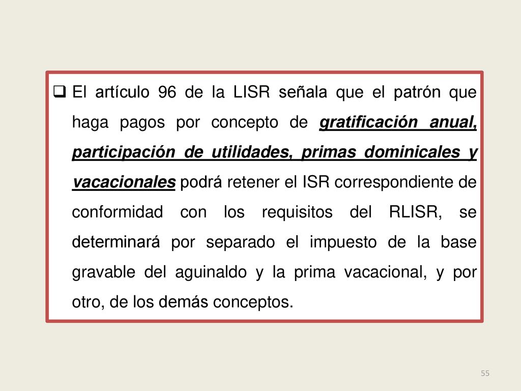 El artículo 96 de la LISR señala que el patrón que haga pagos por concepto de gratificación anual, participación de utilidades, primas dominicales y vacacionales podrá retener el ISR correspondiente de conformidad con los requisitos del RLISR, se determinará por separado el impuesto de la base gravable del aguinaldo y la prima vacacional, y por otro, de los demás conceptos.
