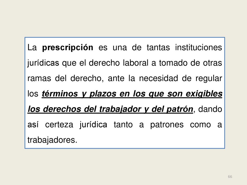 La prescripción es una de tantas instituciones jurídicas que el derecho laboral a tomado de otras ramas del derecho, ante la necesidad de regular los términos y plazos en los que son exigibles los derechos del trabajador y del patrón, dando así certeza jurídica tanto a patrones como a trabajadores.