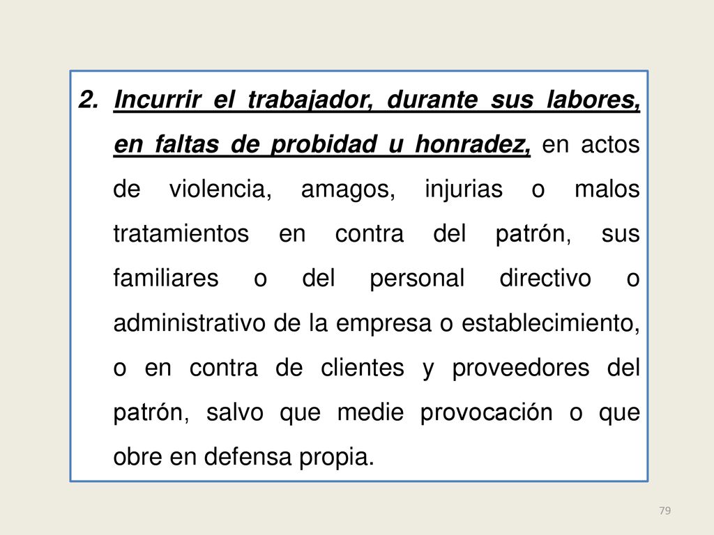 Incurrir el trabajador, durante sus labores, en faltas de probidad u honradez, en actos de violencia, amagos, injurias o malos tratamientos en contra del patrón, sus familiares o del personal directivo o administrativo de la empresa o establecimiento, o en contra de clientes y proveedores del patrón, salvo que medie provocación o que obre en defensa propia.