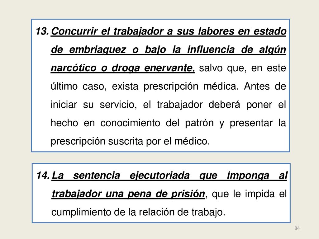 Concurrir el trabajador a sus labores en estado de embriaguez o bajo la influencia de algún narcótico o droga enervante, salvo que, en este último caso, exista prescripción médica. Antes de iniciar su servicio, el trabajador deberá poner el hecho en conocimiento del patrón y presentar la prescripción suscrita por el médico.
