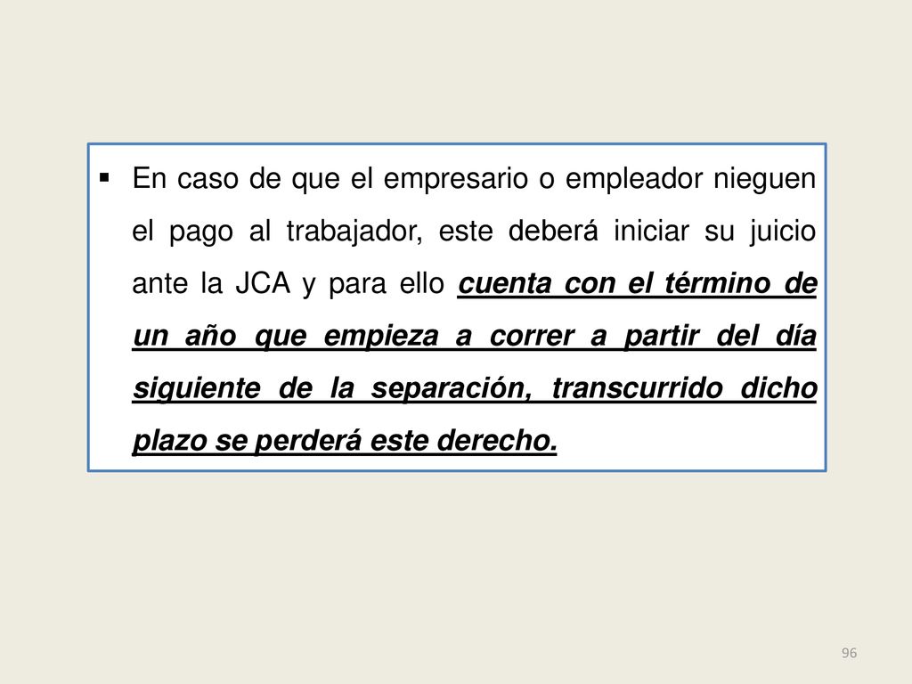 En caso de que el empresario o empleador nieguen el pago al trabajador, este deberá iniciar su juicio ante la JCA y para ello cuenta con el término de un año que empieza a correr a partir del día siguiente de la separación, transcurrido dicho plazo se perderá este derecho.