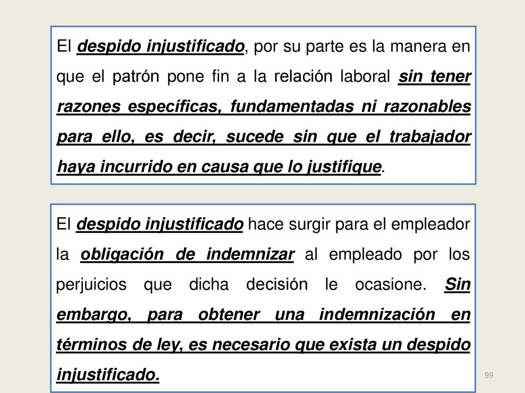 El despido injustificado, por su parte es la manera en que el patrón pone fin a la relación laboral sin tener razones específicas, fundamentadas ni razonables para ello, es decir, sucede sin que el trabajador haya incurrido en causa que lo justifique.