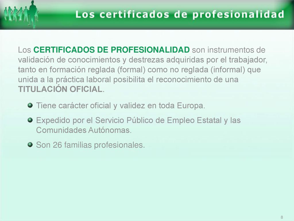 Los CERTIFICADOS DE PROFESIONALIDAD son instrumentos de validación de conocimientos y destrezas adquiridas por el trabajador, tanto en formación reglada (formal) como no reglada (informal) que unida a la práctica laboral posibilita el reconocimiento de una TITULACIÓN OFICIAL.