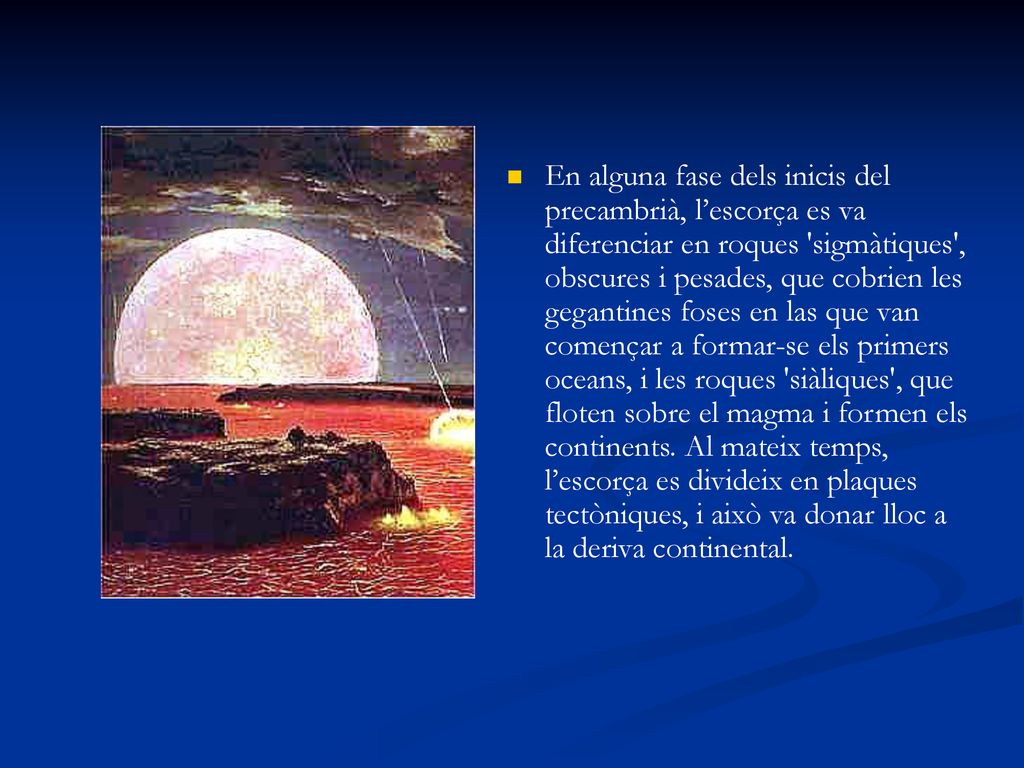 En alguna fase dels inicis del precambrià, l’escorça es va diferenciar en roques sigmàtiques , obscures i pesades, que cobrien les gegantines foses en las que van començar a formar-se els primers oceans, i les roques siàliques , que floten sobre el magma i formen els continents.