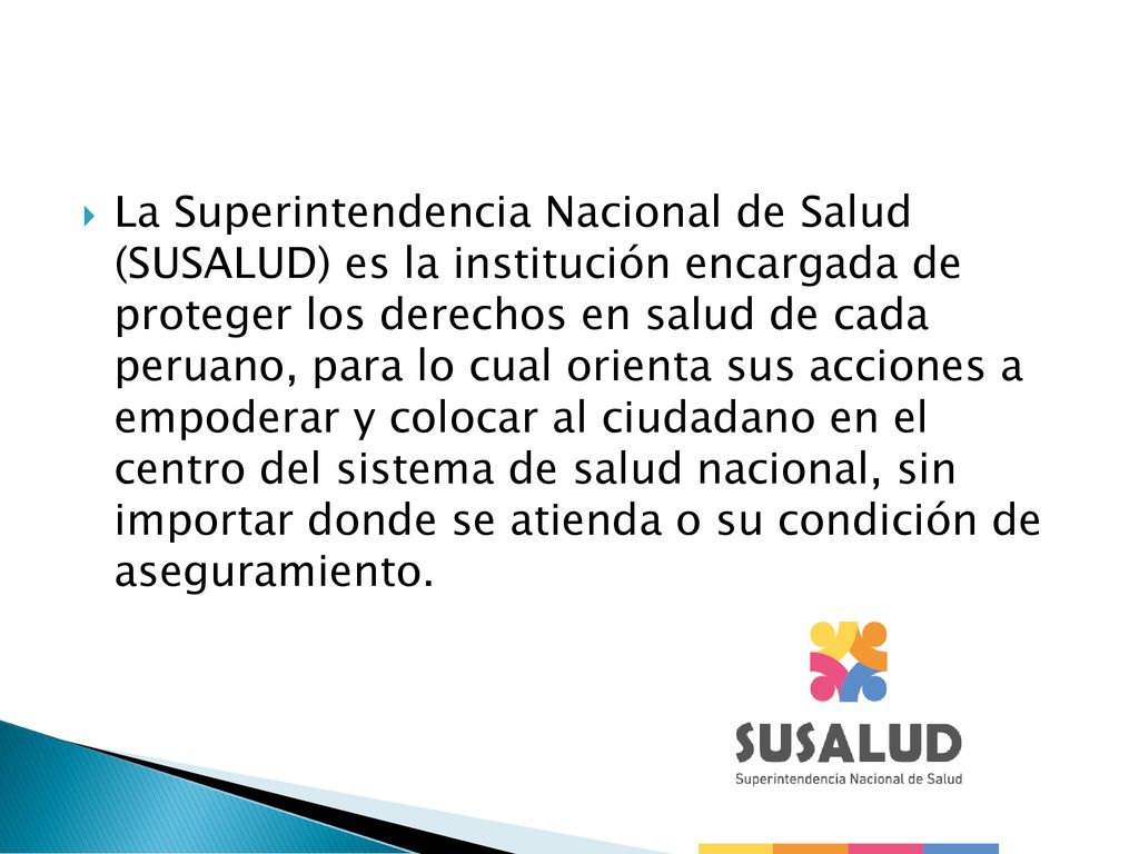 La Superintendencia Nacional de Salud (SUSALUD) es la institución encargada de proteger los derechos en salud de cada peruano, para lo cual orienta sus acciones a empoderar y colocar al ciudadano en el centro del sistema de salud nacional, sin importar donde se atienda o su condición de aseguramiento.