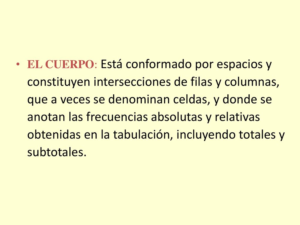 EL CUERPO: Está conformado por espacios y constituyen intersecciones de filas y columnas, que a veces se denominan celdas, y donde se anotan las frecuencias absolutas y relativas obtenidas en la tabulación, incluyendo totales y subtotales.