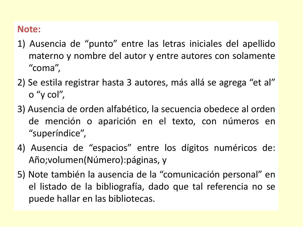 Note: 1) Ausencia de punto entre las letras iniciales del apellido materno y nombre del autor y entre autores con solamente coma , 2) Se estila registrar hasta 3 autores, más allá se agrega et al o y col , 3) Ausencia de orden alfabético, la secuencia obedece al orden de mención o aparición en el texto, con números en superíndice , 4) Ausencia de espacios entre los dígitos numéricos de: Año;volumen(Número):páginas, y 5) Note también la ausencia de la comunicación personal en el listado de la bibliografía, dado que tal referencia no se puede hallar en las bibliotecas.