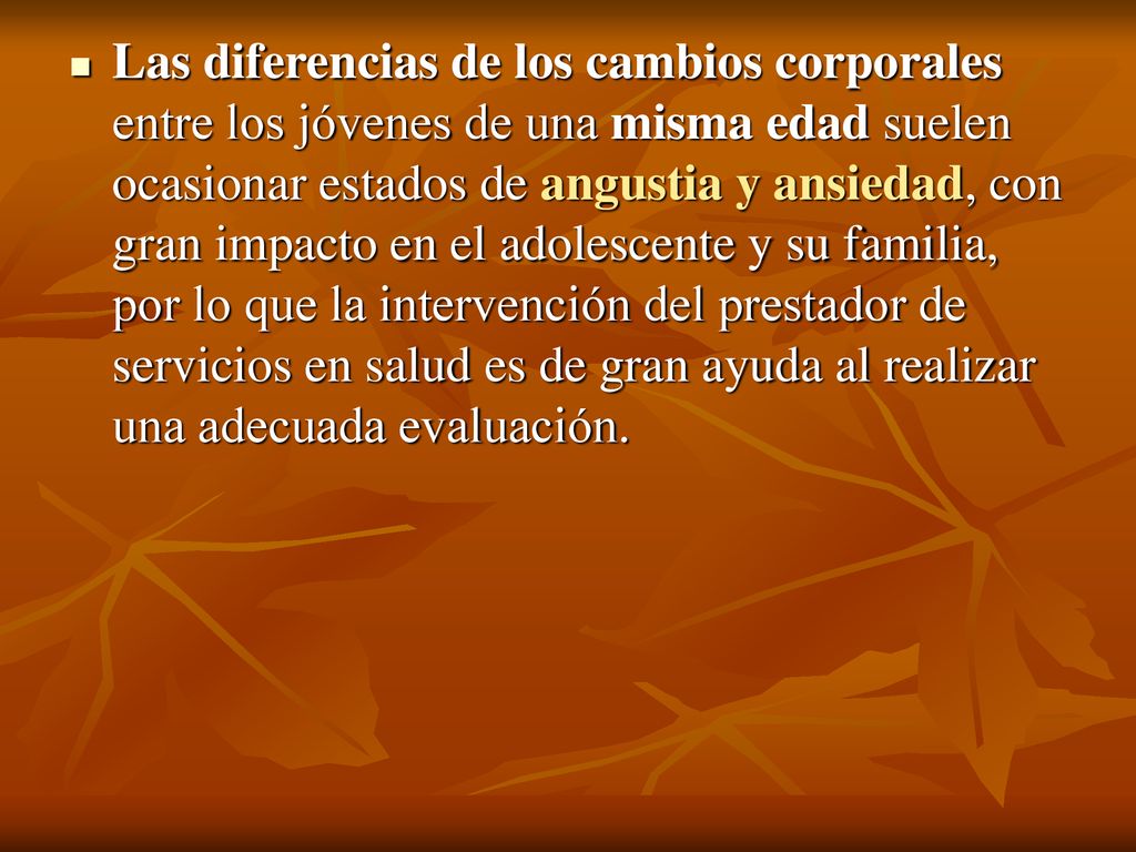 Las diferencias de los cambios corporales entre los jóvenes de una misma edad suelen ocasionar estados de angustia y ansiedad, con gran impacto en el adolescente y su familia, por lo que la intervención del prestador de servicios en salud es de gran ayuda al realizar una adecuada evaluación.