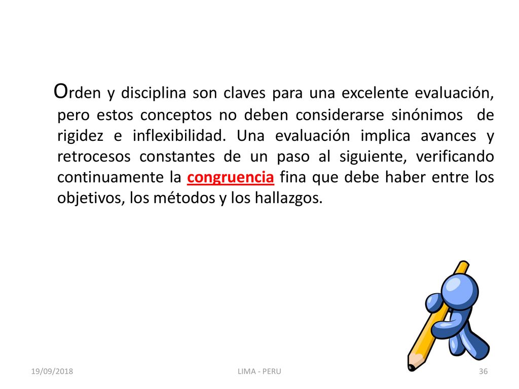 Orden y disciplina son claves para una excelente evaluación, pero estos conceptos no deben considerarse sinónimos de rigidez e inflexibilidad. Una evaluación implica avances y retrocesos constantes de un paso al siguiente, verificando continuamente la congruencia fina que debe haber entre los objetivos, los métodos y los hallazgos.