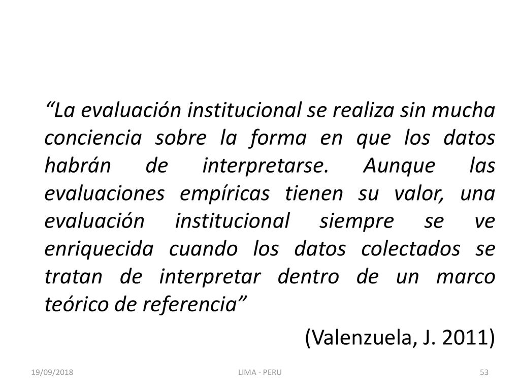 La evaluación institucional se realiza sin mucha conciencia sobre la forma en que los datos habrán de interpretarse. Aunque las evaluaciones empíricas tienen su valor, una evaluación institucional siempre se ve enriquecida cuando los datos colectados se tratan de interpretar dentro de un marco teórico de referencia (Valenzuela, J. 2011)