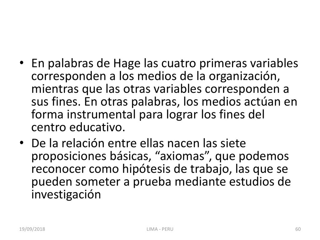 En palabras de Hage las cuatro primeras variables corresponden a los medios de la organización, mientras que las otras variables corresponden a sus fines. En otras palabras, los medios actúan en forma instrumental para lograr los fines del centro educativo.