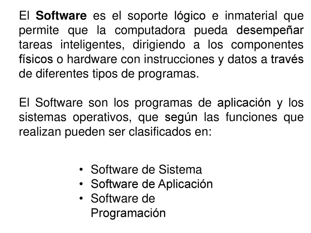 El Software es el soporte lógico e inmaterial que permite que la computadora pueda desempeñar tareas inteligentes, dirigiendo a los componentes físicos o hardware con instrucciones y datos a través de diferentes tipos de programas.