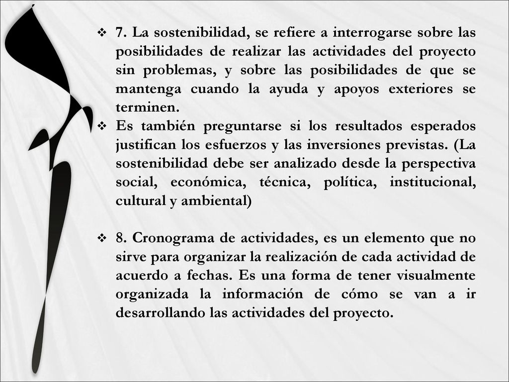 7. La sostenibilidad, se refiere a interrogarse sobre las posibilidades de realizar las actividades del proyecto sin problemas, y sobre las posibilidades de que se mantenga cuando la ayuda y apoyos exteriores se terminen.