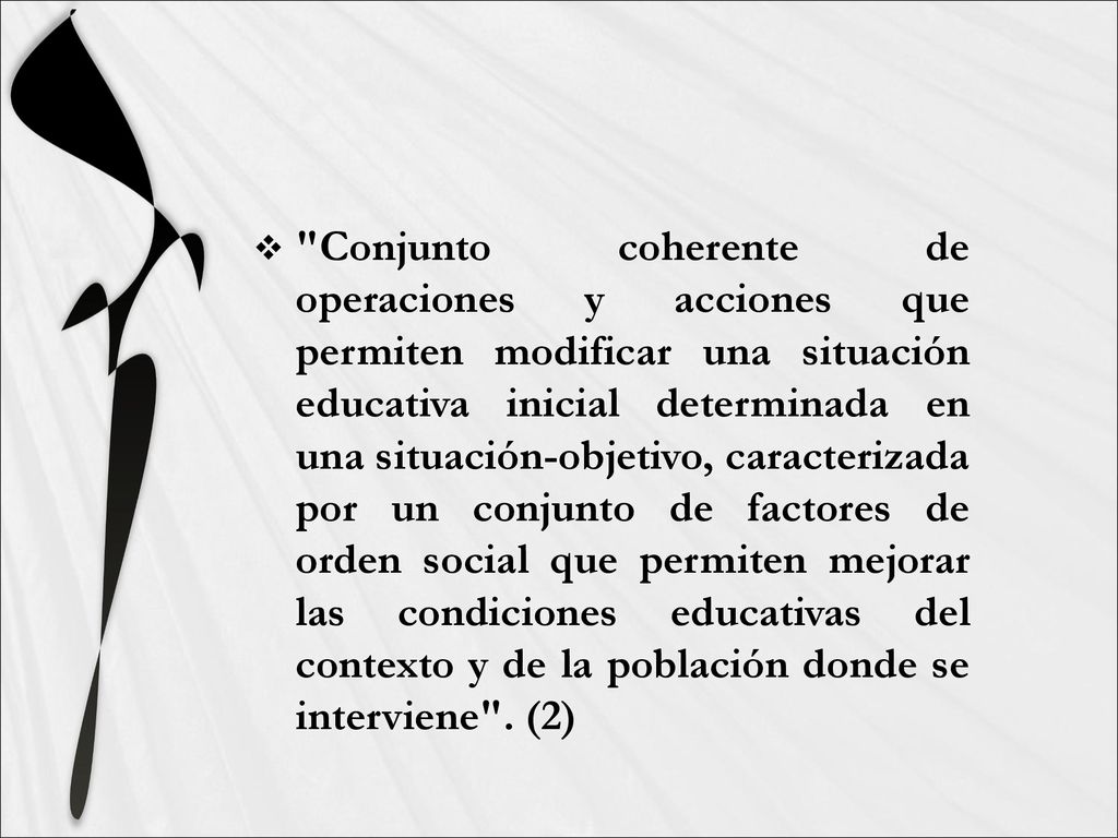 Conjunto coherente de operaciones y acciones que permiten modificar una situación educativa inicial determinada en una situación-objetivo, caracterizada por un conjunto de factores de orden social que permiten mejorar las condiciones educativas del contexto y de la población donde se interviene .