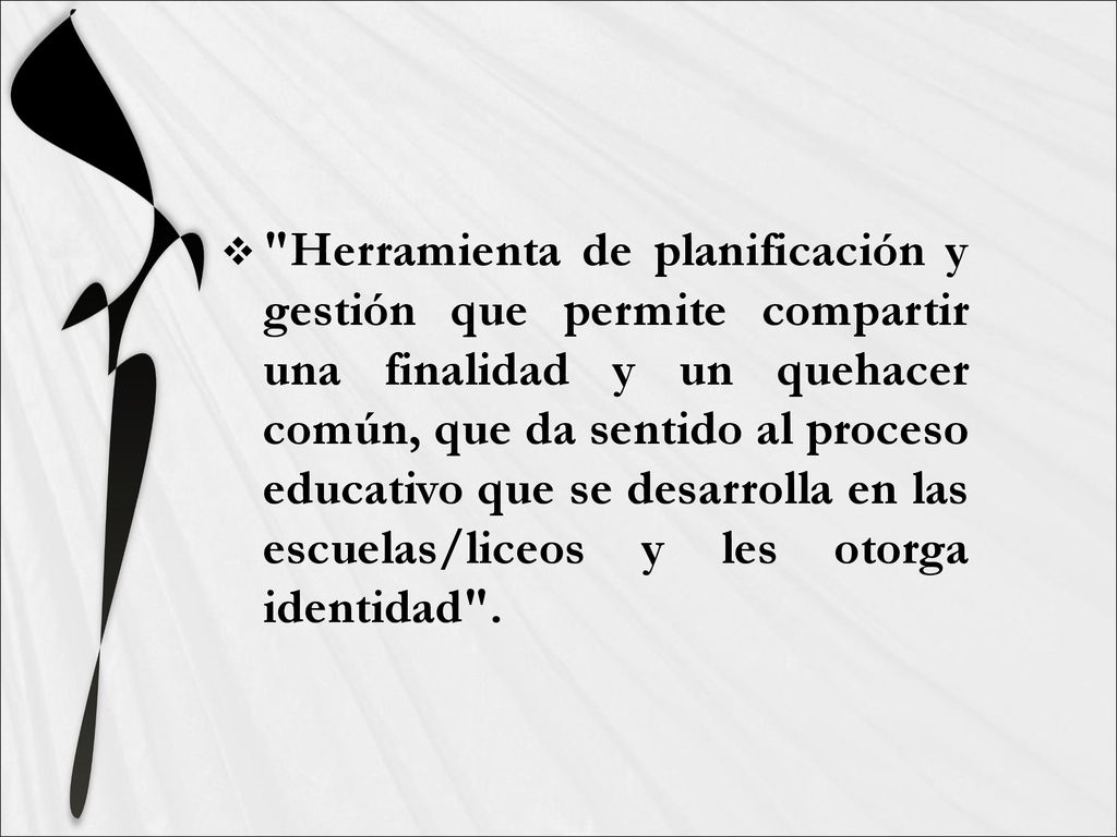 Herramienta de planificación y gestión que permite compartir una finalidad y un quehacer común, que da sentido al proceso educativo que se desarrolla en las escuelas/liceos y les otorga identidad .