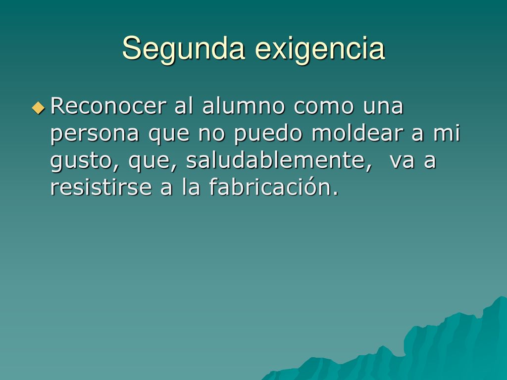 Segunda exigencia Reconocer al alumno como una persona que no puedo moldear a mi gusto, que, saludablemente, va a resistirse a la fabricación.