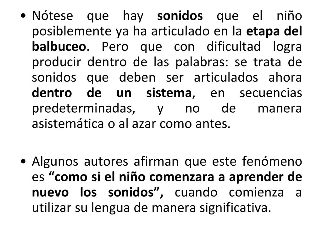 Nótese que hay sonidos que el niño posiblemente ya ha articulado en la etapa del balbuceo. Pero que con dificultad logra producir dentro de las palabras: se trata de sonidos que deben ser articulados ahora dentro de un sistema, en secuencias predeterminadas, y no de manera asistemática o al azar como antes.
