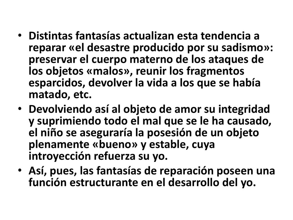 Distintas fantasías actualizan esta tendencia a reparar «el desastre producido por su sadismo»: preservar el cuerpo materno de los ataques de los objetos «malos», reunir los fragmentos esparcidos, devolver la vida a los que se había matado, etc.