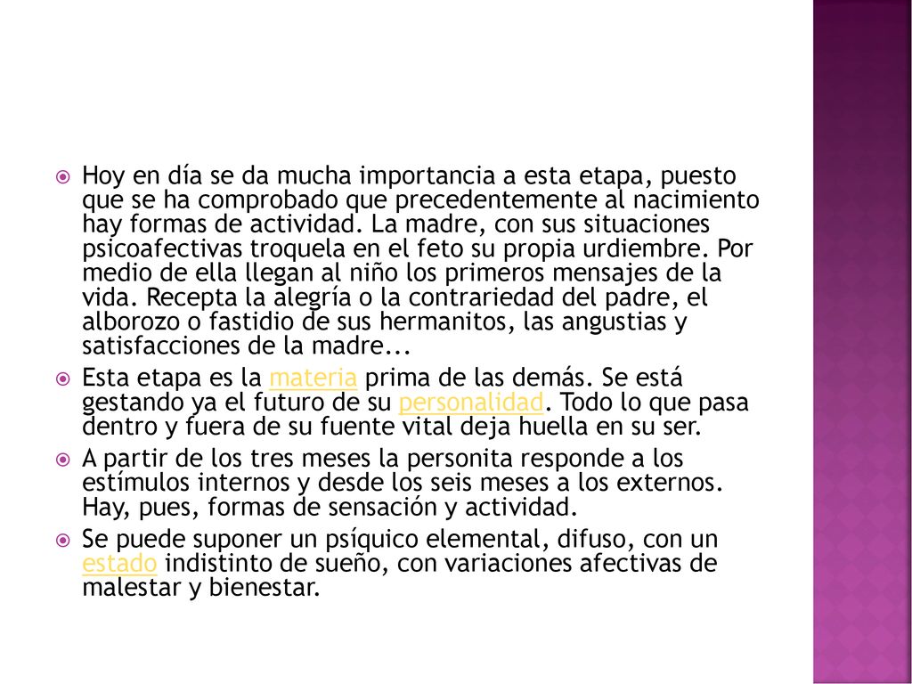 Hoy en día se da mucha importancia a esta etapa, puesto que se ha comprobado que precedentemente al nacimiento hay formas de actividad. La madre, con sus situaciones psicoafectivas troquela en el feto su propia urdiembre. Por medio de ella llegan al niño los primeros mensajes de la vida. Recepta la alegría o la contrariedad del padre, el alborozo o fastidio de sus hermanitos, las angustias y satisfacciones de la madre...