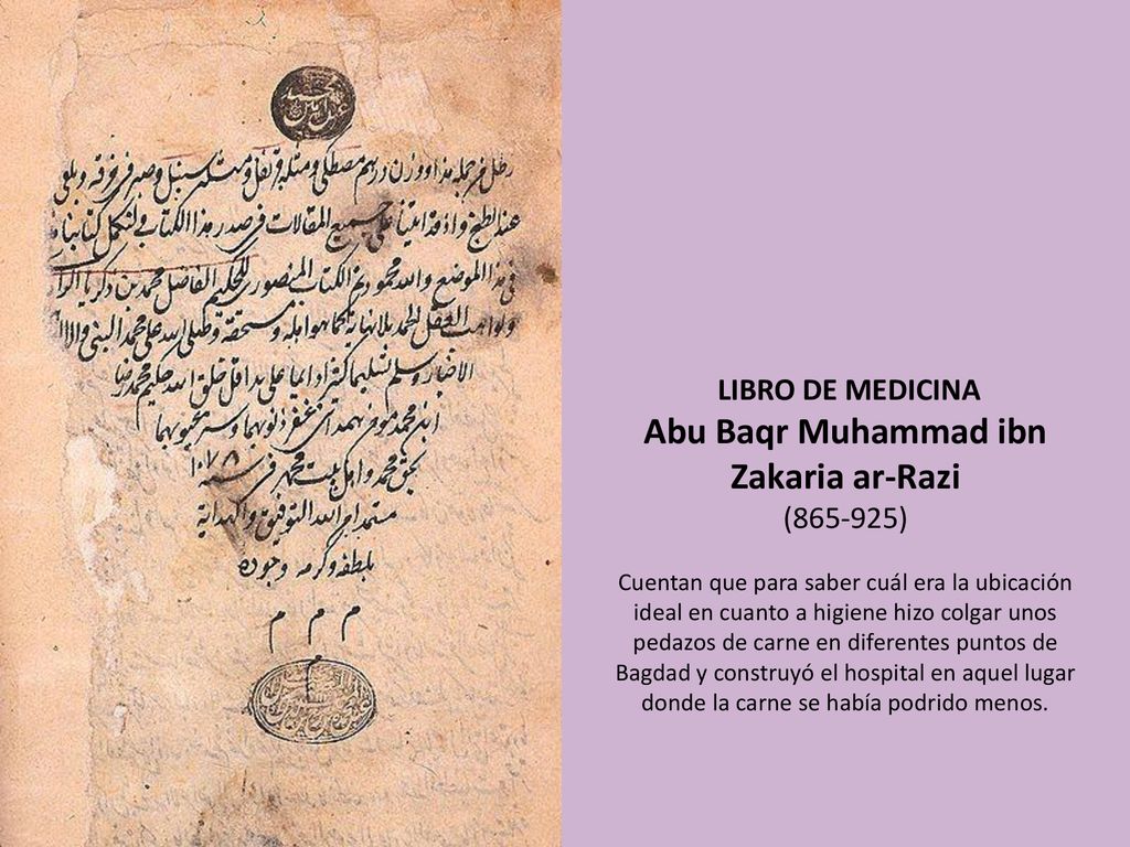 LIBRO DE MEDICINA Abu Baqr Muhammad ibn Zakaria ar-Razi ( ) Cuentan que para saber cuál era la ubicación ideal en cuanto a higiene hizo colgar unos pedazos de carne en diferentes puntos de Bagdad y construyó el hospital en aquel lugar donde la carne se había podrido menos.