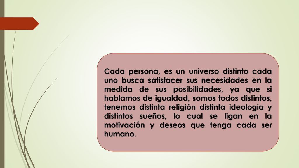 Cada persona, es un universo distinto cada uno busca satisfacer sus necesidades en la medida de sus posibilidades, ya que si hablamos de igualdad, somos todos distintos, tenemos distinta religión distinta ideología y distintos sueños, lo cual se ligan en la motivación y deseos que tenga cada ser humano.