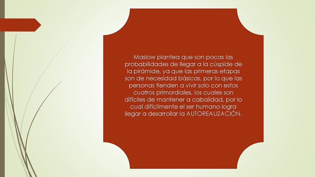 Maslow plantea que son pocas las probabilidades de llegar a la cúspide de la pirámide, ya que las primeras etapas son de necesidad básicas, por lo que las personas tienden a vivir solo con estos cuatros primordiales, los cuales son difíciles de mantener a cabalidad, por lo cual difícilmente el ser humano logra llegar a desarrollar la AUTOREALIZACIÓN.