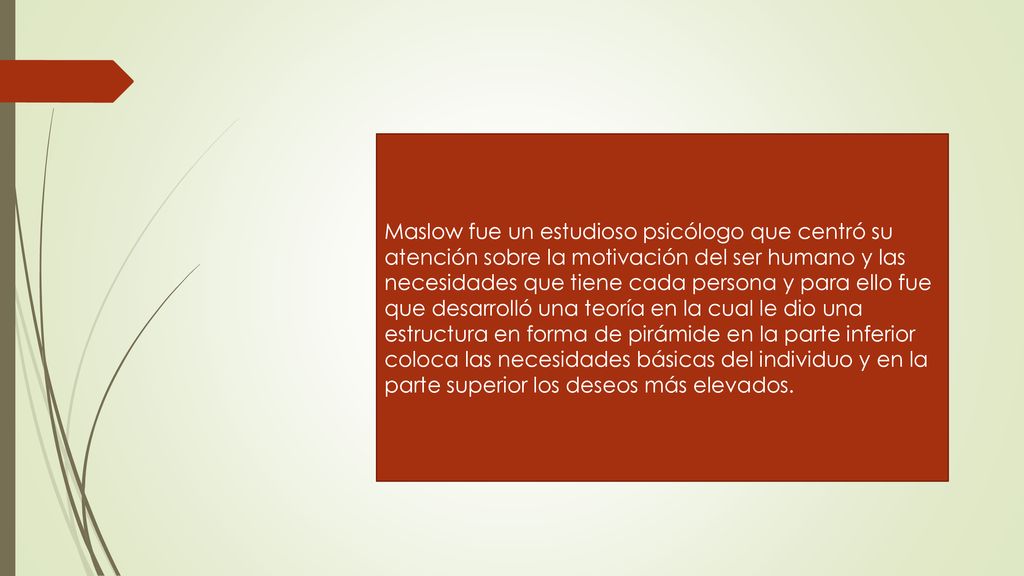 Maslow fue un estudioso psicólogo que centró su atención sobre la motivación del ser humano y las necesidades que tiene cada persona y para ello fue que desarrolló una teoría en la cual le dio una estructura en forma de pirámide en la parte inferior coloca las necesidades básicas del individuo y en la parte superior los deseos más elevados.