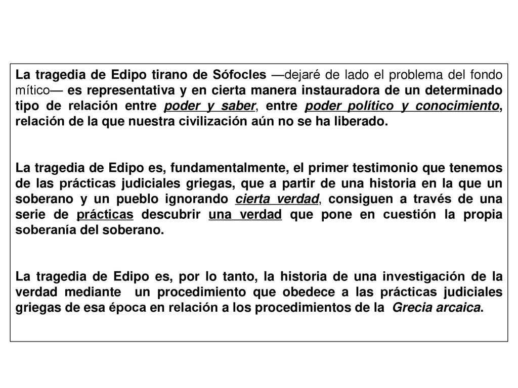 La tragedia de Edipo tirano de Sófocles —dejaré de lado el problema del fondo mítico— es representativa y en cierta manera instauradora de un determinado tipo de relación entre poder y saber, entre poder político y conocimiento, relación de la que nuestra civilización aún no se ha liberado.