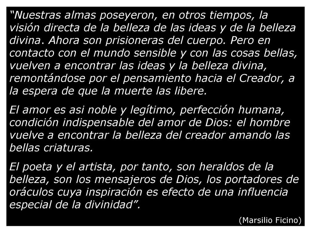 Nuestras almas poseyeron, en otros tiempos, la visión directa de la belleza de las ideas y de la belleza divina. Ahora son prisioneras del cuerpo. Pero en contacto con el mundo sensible y con las cosas bellas, vuelven a encontrar las ideas y la belleza divina, remontándose por el pensamiento hacia el Creador, a la espera de que la muerte las libere.