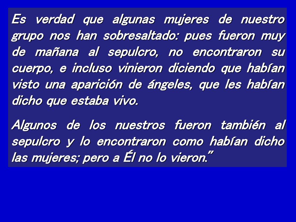 Es verdad que algunas mujeres de nuestro grupo nos han sobresaltado: pues fueron muy de mañana al sepulcro, no encontraron su cuerpo, e incluso vinieron diciendo que habían visto una aparición de ángeles, que les habían dicho que estaba vivo.