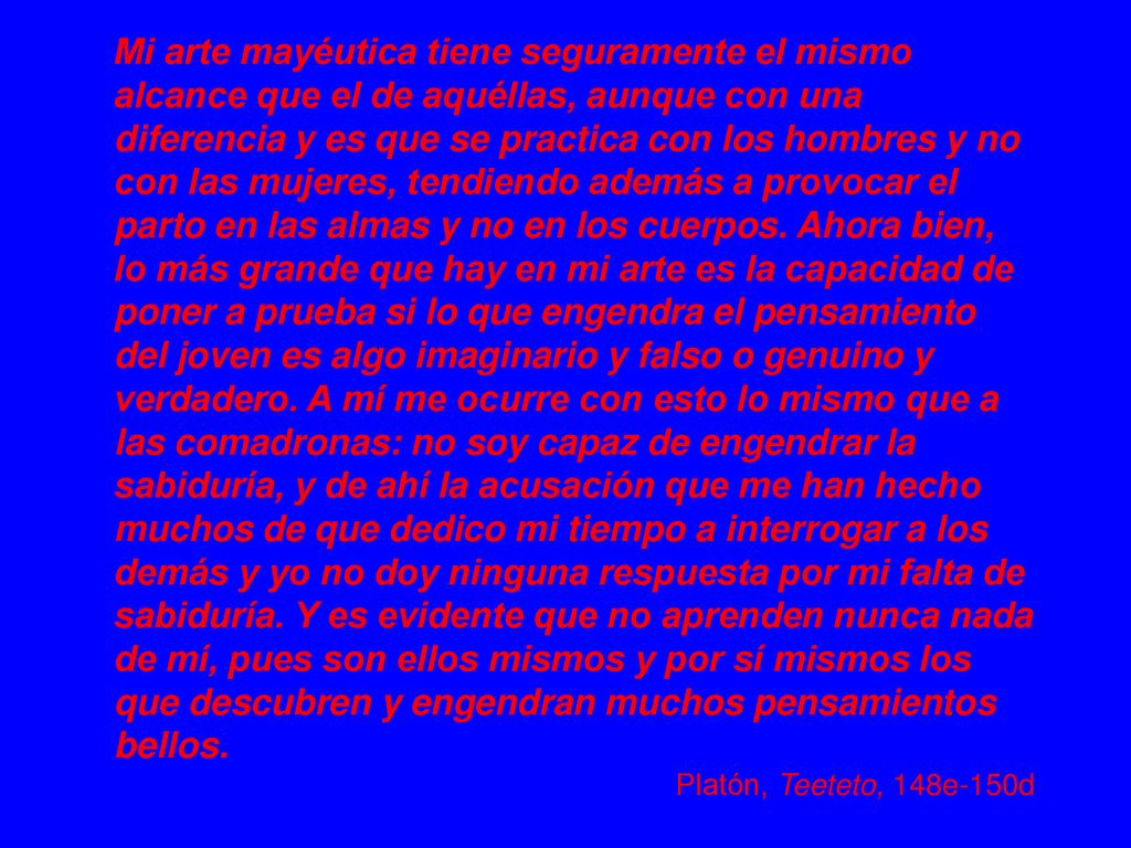 Mi arte mayéutica tiene seguramente el mismo alcance que el de aquéllas, aunque con una diferencia y es que se practica con los hombres y no con las mujeres, tendiendo además a provocar el parto en las almas y no en los cuerpos. Ahora bien, lo más grande que hay en mi arte es la capacidad de poner a prueba si lo que engendra el pensamiento del joven es algo imaginario y falso o genuino y verdadero. A mí me ocurre con esto lo mismo que a las comadronas: no soy capaz de engendrar la sabiduría, y de ahí la acusación que me han hecho muchos de que dedico mi tiempo a interrogar a los demás y yo no doy ninguna respuesta por mi falta de sabiduría. Y es evidente que no aprenden nunca nada de mí, pues son ellos mismos y por sí mismos los que descubren y engendran muchos pensamientos bellos.