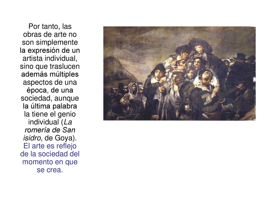Por tanto, las obras de arte no son simplemente la expresión de un artista individual, sino que traslucen además múltiples aspectos de una época, de una sociedad, aunque la última palabra la tiene el genio individual (La romería de San isidro, de Goya).