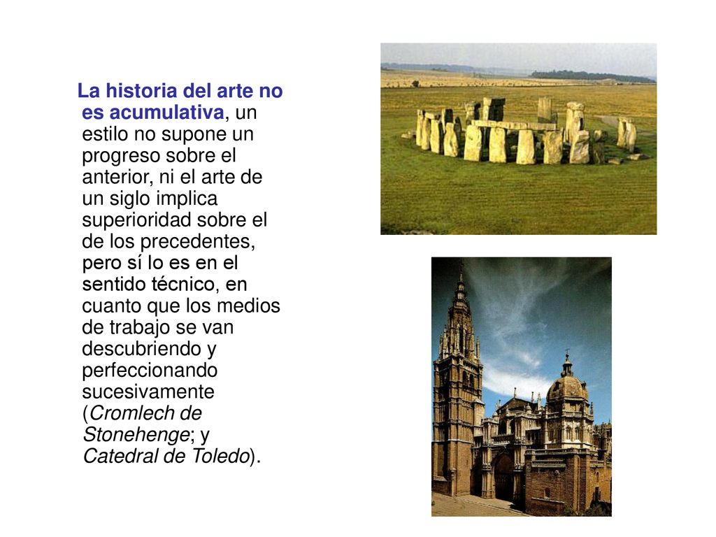 La historia del arte no es acumulativa, un estilo no supone un progreso sobre el anterior, ni el arte de un siglo implica superioridad sobre el de los precedentes, pero sí lo es en el sentido técnico, en cuanto que los medios de trabajo se van descubriendo y perfeccionando sucesivamente (Cromlech de Stonehenge; y Catedral de Toledo).