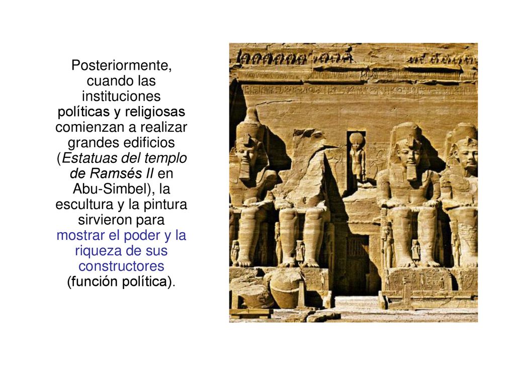 Posteriormente, cuando las instituciones políticas y religiosas comienzan a realizar grandes edificios (Estatuas del templo de Ramsés II en Abu-Simbel), la escultura y la pintura sirvieron para mostrar el poder y la riqueza de sus constructores (función política).