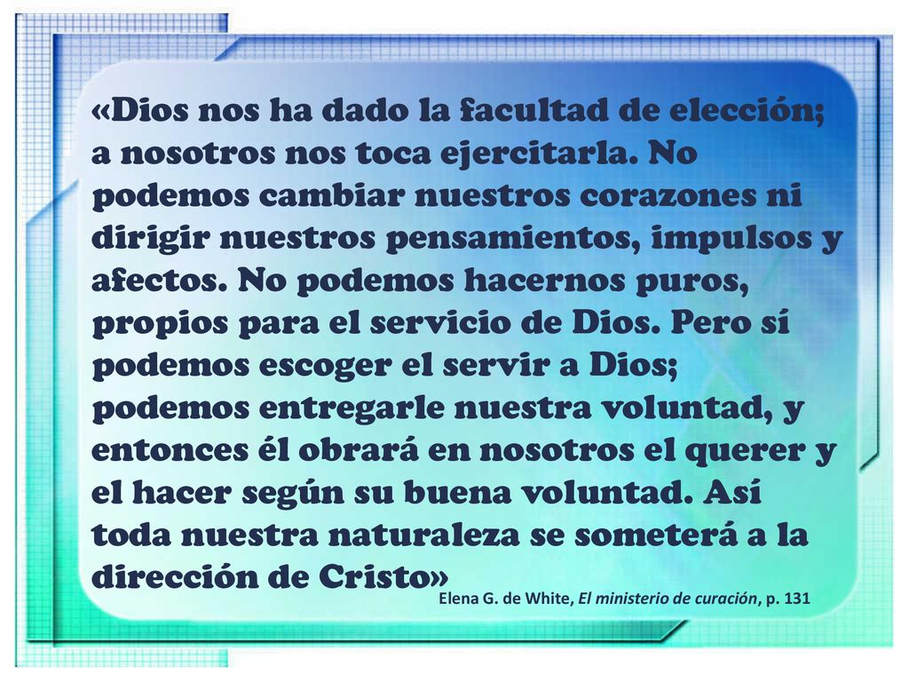 «Dios nos ha dado la facultad de elección; a nosotros nos toca ejercitarla. No podemos cambiar nuestros corazones ni dirigir nuestros pensamientos, impulsos y afectos. No podemos hacernos puros, propios para el servicio de Dios. Pero sí podemos escoger el servir a Dios; podemos entregarle nuestra voluntad, y entonces él obrará en nosotros el querer y el hacer según su buena voluntad. Así toda nuestra naturaleza se someterá a la dirección de Cristo»