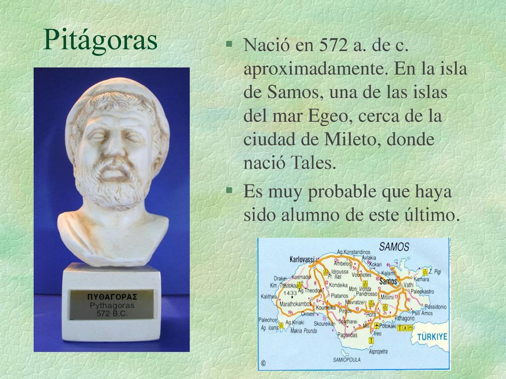 Pitágoras Nació en 572 a. de c. aproximadamente. En la isla de Samos, una de las islas del mar Egeo, cerca de la ciudad de Mileto, donde nació Tales.