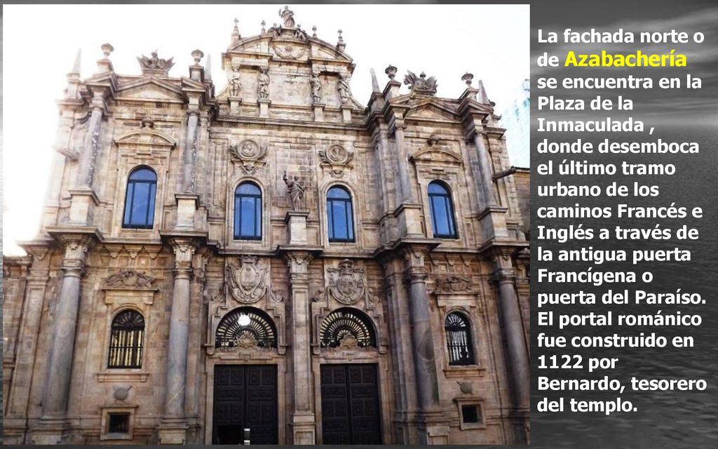 La fachada norte o de Azabachería se encuentra en la Plaza de la Inmaculada , donde desemboca el último tramo urbano de los caminos Francés e Inglés a través de la antigua puerta Francígena o puerta del Paraíso.