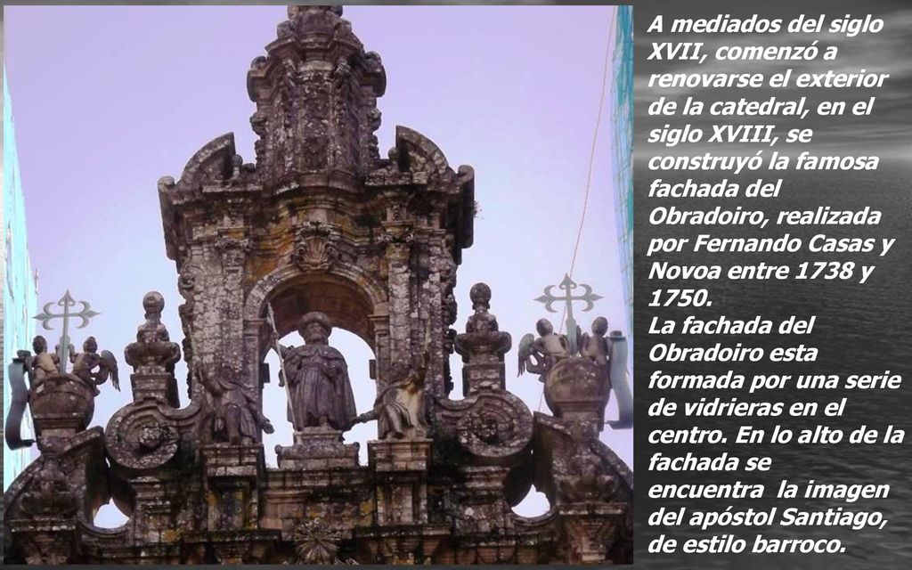 A mediados del siglo XVII, comenzó a renovarse el exterior de la catedral, en el siglo XVIII, se construyó la famosa fachada del Obradoiro, realizada por Fernando Casas y Novoa entre 1738 y 1750.