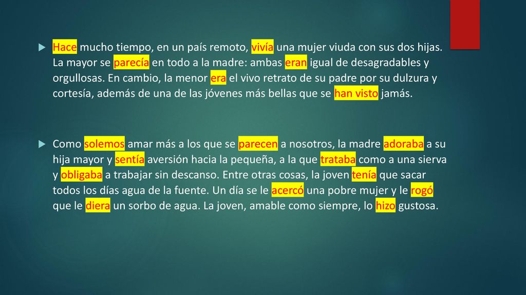 Hace mucho tiempo, en un país remoto, vivía una mujer viuda con sus dos hijas. La mayor se parecía en todo a la madre: ambas eran igual de desagradables y orgullosas. En cambio, la menor era el vivo retrato de su padre por su dulzura y cortesía, además de una de las jóvenes más bellas que se han visto jamás.